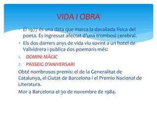  El 1977 és una data que marca la davallada física del
poeta. És ingressat afectat d’una trombosi cerebral.
 Els dos darrers anys de vida viu sovint a un hotel de
Vallvidrera i publica dos poemaris més:
1. DOMINI MÀGIC
2. PASSEIG D’ANIVERSARI
Obté nombrosos premis: el de la Generalitat de
Catalunya, el Ciutat de Barcelona i el Premio Nacional de
Literatura.
Mor a Barcelona el 30 de novembre de 1984.
VIDA I OBRA
 