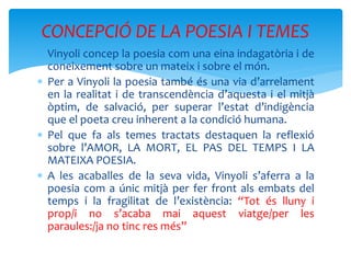  Vinyoli concep la poesia com una eina indagatòria i de
coneixement sobre un mateix i sobre el món.
 Per a Vinyoli la poesia també és una via d’arrelament
en la realitat i de transcendència d’aquesta i el mitjà
òptim, de salvació, per superar l’estat d’indigència
que el poeta creu inherent a la condició humana.
 Pel que fa als temes tractats destaquen la reflexió
sobre l’AMOR, LA MORT, EL PAS DEL TEMPS I LA
MATEIXA POESIA.
 A les acaballes de la seva vida, Vinyoli s’aferra a la
poesia com a únic mitjà per fer front als embats del
temps i la fragilitat de l’existència: “Tot és lluny i
prop/i no s’acaba mai aquest viatge/per les
paraules:/ja no tinc res més”
CONCEPCIÓ DE LA POESIA I TEMES
 