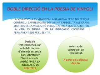  LA SEVA POESIA ÉS VITALISTA I AFIRMATIVA PERÒ NO PERQUÈ
CONTINGUI CAP RESPOSTA DEFINITIVA I ABSOLUTA ALS GRANS
MISTERIS DE LA VIDA, SINÓ PERQUÈ AFIRMA QUE EL SENTIT DE
LA VIDA ES TROBA EN LA INDAGACIÓ CONSTANT I
PERMANENT SOBRE EL SENTIT.
DOBLE DIRECCIÓ EN LA POESIA DE VINYOLI
Desig de
transcendència i un
anhel de recerca
d’allò més essencial
i pur (sobretot en
l’àmbit amorós i
poètic) FINS A LA
PUBLICACIÓ DE
REALITATS
Voluntat de
concreció i de
terrenalitat.
A partir de la dècada
dels 70
 