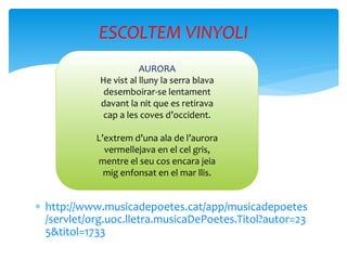  http://www.musicadepoetes.cat/app/musicadepoetes
/servlet/org.uoc.lletra.musicaDePoetes.Titol?autor=23
5&titol=1733
ESCOLTEM VINYOLI
AURORA
He vist al lluny la serra blava
desemboirar-se lentament
davant la nit que es retirava
cap a les coves d’occident.
L’extrem d’una ala de l’aurora
vermellejava en el cel gris,
mentre el seu cos encara jeia
mig enfonsat en el mar llis.
 