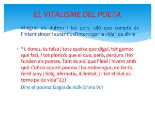  Malgrat els dubtes i les pors, allò que compta és
l’intent sincer i autèntic d’interrogar la vida i de dir-la
 “I, doncs, és falsa / tota queixa que digui, tot gemec
que faci, / tot ploricó: que el que, però, perdura / ho
funden els poetes. Tant és així que l’àrid / hivern amb
què s’obria aquest poema / ha esdevingut, en fer-lo,
fèrtil juny / feliç, afirmatiu, il.limitat, / i tot el blat es
torna pa de vida”.(2)
Dins el poema Elegia de Vallvidrera VIII
EL VITALISME DEL POETA
 
