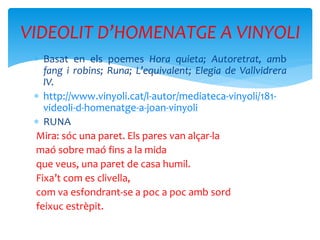  Basat en els poemes Hora quieta; Autoretrat, amb
fang i robins; Runa; L’equivalent; Elegia de Vallvidrera
IV.
 http://www.vinyoli.cat/l-autor/mediateca-vinyoli/181-
videoli-d-homenatge-a-joan-vinyoli
 RUNA
Mira: sóc una paret. Els pares van alçar-la
maó sobre maó fins a la mida
que veus, una paret de casa humil.
Fixa’t com es clivella,
com va esfondrant-se a poc a poc amb sord
feixuc estrèpit.
VIDEOLIT D’HOMENATGE A VINYOLI
 