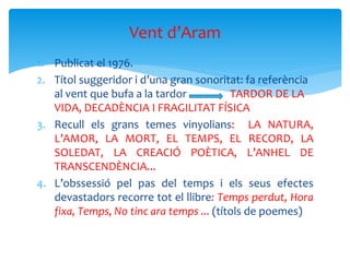 1. Publicat el 1976.
2. Títol suggeridor i d’una gran sonoritat: fa referència
al vent que bufa a la tardor TARDOR DE LA
VIDA, DECADÈNCIA I FRAGILITAT FÍSICA
3. Recull els grans temes vinyolians: LA NATURA,
L’AMOR, LA MORT, EL TEMPS, EL RECORD, LA
SOLEDAT, LA CREACIÓ POÈTICA, L’ANHEL DE
TRANSCENDÈNCIA...
4. L’obssessió pel pas del temps i els seus efectes
devastadors recorre tot el llibre: Temps perdut, Hora
fixa, Temps, No tinc ara temps ... (títols de poemes)
Vent d’Aram
 