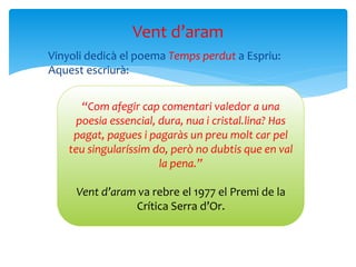  Vinyoli dedicà el poema Temps perdut a Espriu:
Aquest escriurà:
Vent d’aram
“Com afegir cap comentari valedor a una
poesia essencial, dura, nua i cristal.lina? Has
pagat, pagues i pagaràs un preu molt car pel
teu singularíssim do, però no dubtis que en val
la pena.”
Vent d’aram va rebre el 1977 el Premi de la
Crítica Serra d’Or.
 
