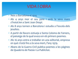  Neix a Barcelona el 1914.
 Als 4 anys mor el seu pare i amb la seva mare
s’instal.len a Sant Joan Despí.
 Als 8 anys tornen a Barcelona i estudia a l’escola dels
jesuïtes.
 A partir de llavors estiueja a Santa Coloma de Farners,
el paisatge de la qual evoca en els primers poemes.
 Als 16 anys entra a treballar en una editorial, empresa
en què s’està fins a la seva mort, l’any 1979.
 Abans de la Guerra Civil publica poemes a les pàgines
de Quaderns de Poesia i La Publicitat.
VIDA I OBRA
 