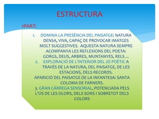  1PART:
ESTRUCTURA
1. DOMINA LA PRESÈNCIA DEL PAISATGE: NATURA
DENSA, VIVA, CAPAÇ DE PROVOCAR IMATGES
MOLT SUGGESTIVES. AQUESTA NATURA SEMPRE
ACOMPANYA LES REFLEXIONS DEL POETA:
GORGS, DEUS, ARBRES, MUNTANYES, RELS ...
2. EXPLORACIÓ DE L’INTERIOR DEL JO POÈTIC A
TRAVÉS DE LA NATURA, DEL PAISATGE, DE LES
ESTACIONS, DELS RECORDS.
APARICIÓ DEL PAISATGE DE LA INFANTESA: SANTA
COLOMA DE FARNERS.
3. GRAN CÀRREGA SENSORIAL, POTENCIADA PELS
L’ÚS DE LES OLORS, DELS SONS I SOBRETOT DELS
COLORS
 