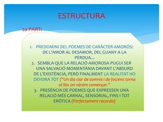  2a PART:
ESTRUCTURA
1. PREDOMINI DEL POEMES DE CARÀCTER AMORÓS:
DE L’AMOR AL DESAMOR, DEL GUANY A LA
PÈRDUA...
2. SEMBLA QUE LA RELACIÓ AMOROSA PUGUI SER
UNA SALVACIÓ MOMENTÀNIA DAVANT L’ABSURD
DE L’EXISTÈNCIA, PERÒ FINALMENT LA REALITAT HO
DEVORA TOT (“Un dia clar de somnis i de foc/ens torna
al lloc on vàrem començar.”
3. PRESÈNCIA DE POEMES QUE EXPRESSEN UNA
RELACIÓ MÉS CARNAL, SENSORIAL, FINS I TOT
ERÒTICA (Perfectament recordo)
 