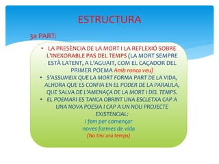  3a PART:
ESTRUCTURA
• LA PRESÈNCIA DE LA MORT I LA REFLEXIÓ SOBRE
L’INEXORABLE PAS DEL TEMPS (LA MORT SEMPRE
ESTÀ LATENT, A L’AGUAIT, COM EL CAÇADOR DEL
PRIMER POEMA Amb ronca veu)
• S’ASSUMEIX QUE LA MORT FORMA PART DE LA VIDA,
ALHORA QUE ES CONFIA EN EL PODER DE LA PARAULA,
QUE SALVA DE L’AMENAÇA DE LA MORT I DEL TEMPS.
• EL POEMARI ES TANCA OBRINT UNA ESCLETXA CAP A
UNA NOVA POESIA I CAP A UN NOU PROJECTE
EXISTENCIAL:
I fem per començar
noves formes de vida
(No tinc ara temps)
 