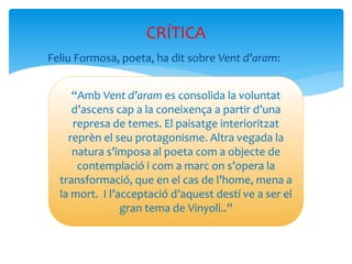  Feliu Formosa, poeta, ha dit sobre Vent d’aram:
CRÍTICA
“Amb Vent d’aram es consolida la voluntat
d’ascens cap a la coneixença a partir d’una
represa de temes. El paisatge interioritzat
reprèn el seu protagonisme. Altra vegada la
natura s’imposa al poeta com a objecte de
contemplació i com a marc on s’opera la
transformació, que en el cas de l’home, mena a
la mort. I l’acceptació d’aquest destí ve a ser el
gran tema de Vinyoli..”
 