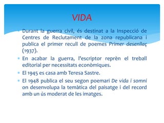  Durant la guerra civil, és destinat a la Inspecció de
Centres de Reclutament de la zona republicana i
publica el primer recull de poemes Primer desenllaç
(1937).
 En acabar la guerra, l’escriptor reprèn el treball
editorial per necessitats econòmiques.
 El 1945 es casa amb Teresa Sastre.
 El 1948 publica el seu segon poemari De vida i somni
on desenvolupa la temàtica del paisatge i del record
amb un ús moderat de les imatges.
VIDA
 
