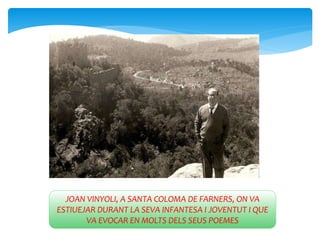 JOAN VINYOLI, A SANTA COLOMA DE FARNERS, ON VA
ESTIUEJAR DURANT LA SEVA INFANTESA I JOVENTUT I QUE
VA EVOCAR EN MOLTS DELS SEUS POEMES
 