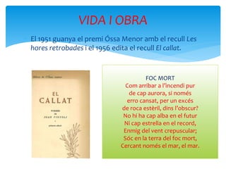  El 1951 guanya el premi Óssa Menor amb el recull Les
hores retrobades i el 1956 edita el recull El callat.
VIDA I OBRA
FOC MORT
Com arribar a l’incendi pur
de cap aurora, si només
erro cansat, per un excés
de roca estèril, dins l’obscur?
No hi ha cap alba en el futur
Ni cap estrella en el record,
Enmig del vent crepuscular;
Sóc en la terra del foc mort,
Cercant només el mar, el mar.
 