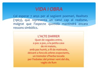  Cal esperar 7 anys per al següent poemari, Realitats
(1963), que representa un canvi cap al realisme,
malgrat que l’aspecte quotidià mantindrà encara
ressons simbòlics.
VIDA I OBRA
L’ACTE DARRER
Quan de vegades entro,
a poc a poc, a la petita casa
de mi mateix,
amb pas humit, a fil de matinada,
deixant a fora els arbres expectants,
un tremolor d’herba tocada
per l’esbatec del primer vent del dia,
vagits de llum
 