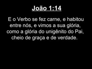 João 1:14
 E o Verbo se fez carne, e habitou
 entre nós, e vimos a sua glória,
como a glória do unigênito do Pai,
  cheio de graça e de verdade.
 