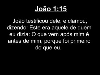 João 1:15
  João testificou dele, e clamou,
dizendo: Este era aquele de quem
 eu dizia: O que vem após mim é
antes de mim, porque foi primeiro
            do que eu.
 