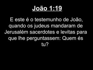 João 1:19
  E este é o testemunho de João,
  quando os judeus mandaram de
Jerusalém sacerdotes e levitas para
 que lhe perguntassem: Quem és
                tu?
 