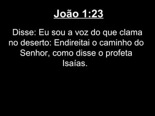 João 1:23
 Disse: Eu sou a voz do que clama
no deserto: Endireitai o caminho do
   Senhor, como disse o profeta
              Isaías.
 