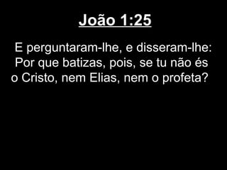 João 1:25
 E perguntaram-lhe, e disseram-lhe:
 Por que batizas, pois, se tu não és
o Cristo, nem Elias, nem o profeta?
 