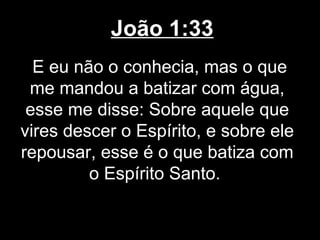 João 1:33
  E eu não o conhecia, mas o que
 me mandou a batizar com água,
 esse me disse: Sobre aquele que
vires descer o Espírito, e sobre ele
repousar, esse é o que batiza com
         o Espírito Santo.
 