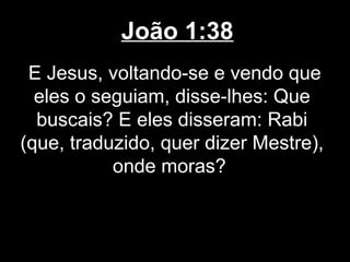 João 1:38
 E Jesus, voltando-se e vendo que
  eles o seguiam, disse-lhes: Que
  buscais? E eles disseram: Rabi
(que, traduzido, quer dizer Mestre),
           onde moras?
 
