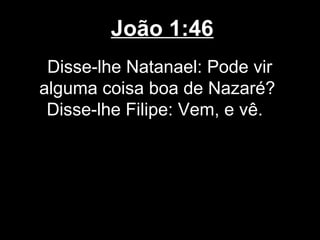 João 1:46
 Disse-lhe Natanael: Pode vir
alguma coisa boa de Nazaré?
 Disse-lhe Filipe: Vem, e vê.
 