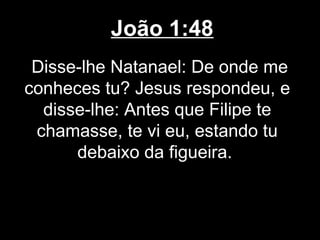 João 1:48
 Disse-lhe Natanael: De onde me
conheces tu? Jesus respondeu, e
  disse-lhe: Antes que Filipe te
 chamasse, te vi eu, estando tu
      debaixo da figueira.
 