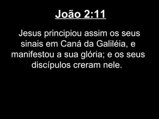 João 2:11
 Jesus principiou assim os seus
  sinais em Caná da Galiléia, e
manifestou a sua glória; e os seus
     discípulos creram nele.
 