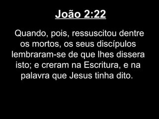 João 2:22
 Quando, pois, ressuscitou dentre
   os mortos, os seus discípulos
lembraram-se de que lhes dissera
 isto; e creram na Escritura, e na
   palavra que Jesus tinha dito.
 