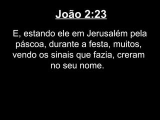 João 2:23
E, estando ele em Jerusalém pela
 páscoa, durante a festa, muitos,
vendo os sinais que fazia, creram
         no seu nome.
 