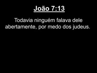 João 7:13
Todavia ninguém falava dele
abertamente, por medo dos judeus.
 