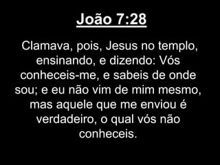 João 7:28
Clamava, pois, Jesus no templo,
ensinando, e dizendo: Vós
conheceis-me, e sabeis de onde
sou; e eu não vim de mim mesmo,
mas aquele que me enviou é
verdadeiro, o qual vós não
conheceis.
 