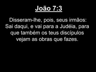João 7:3
Disseram-lhe, pois, seus irmãos:
Sai daqui, e vai para a Judéia, para
que também os teus discípulos
vejam as obras que fazes.
 