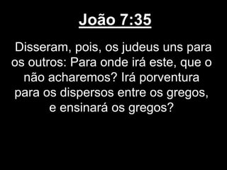 João 7:35
Disseram, pois, os judeus uns para
os outros: Para onde irá este, que o
não acharemos? Irá porventura
para os dispersos entre os gregos,
e ensinará os gregos?
 