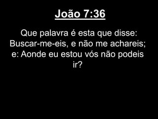 João 7:36
Que palavra é esta que disse:
Buscar-me-eis, e não me achareis;
e: Aonde eu estou vós não podeis
ir?
 