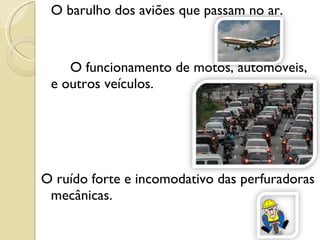 O barulho dos aviões que passam no ar. O funcionamento de motos, automóveis, e outros veículos. O ruído forte e incomodativo das perfuradoras mecânicas. 