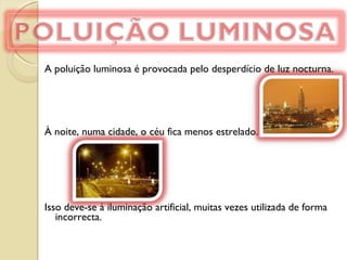 A poluição luminosa é provocada pelo desperdício de luz nocturna.   À noite, numa cidade, o céu fica menos estrelado.  Isso deve-se à iluminação artificial, muitas vezes utilizada de forma incorrecta. 