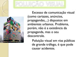 Excesso de comunicação visual (como cartazes, anúncios, propagandas,...) dispostos em ambientes urbanos. Problema, porém, não é a existência da propaganda, mas o seu descontrole.  Poluição visual em vias públicas de grande tráfego, é que pode causar acidentes.  