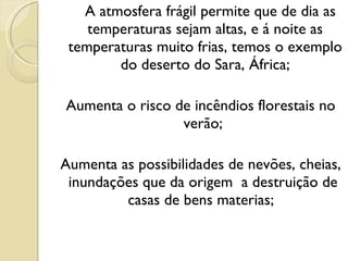 A atmosfera frágil permite que de dia as temperaturas sejam altas, e á noite as temperaturas muito frias, temos o exemplo do deserto do Sara, África; Aumenta o risco de incêndios florestais no verão;  Aumenta as possibilidades de nevões, cheias, inundações que da origem  a destruição de  casas de bens materias;  
