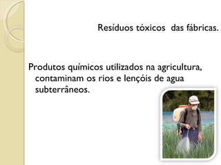 Resíduos tóxicos  das fábricas. Produtos químicos utilizados na agricultura, contaminam os rios e lençóis de agua subterrâneos.  