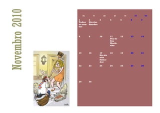 Novembro 2010   1
                Todos
                     seg



                os san-
                tos
                           2
                                ter


                           Dia dos
                           finados
                                      3
                                           qua

                                                 4
                                                      qui

                                                            5
                                                                 sex

                                                                       6
                                                                            sáb

                                                                                  7
                                                                                       dom




                8          9          10         11         12         13         14
                                                 Dia de
                                                 São
                                                 Marti-
                                                 nho


                15         16         17         18         19         20         21
                                      Dia do
                                      não
                                      fuma-
                                      dor

                22         23         24         25         26         27         28




                29         30
 