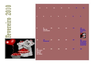 Fevereiro 2010        seg       ter         qua        qui        sex        sáb        dom




                 1          2          3          4          5          6          7




                 8          9          10         11         12         13         14
                            Dia da                                                 Dia dos
                            secretaria                                             namora-
                                                                                   dos




                 15         16         17         18         19         20         21
                            Carnaval                                               Dia inter-
                                                                                   nacional
                                                                                   da língua
                                                                                   mater na


                 22        23          24         25         26         27         28
                 Dia euro-
                 peu da
                 vitima
                 de crime
 