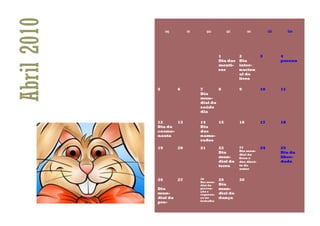 Abril 2010        seg        ter        qua      qui         sex          sáb        dom




                                              1         2            3          4
                                              Dia das   Dia                     pascoa
                                              menti-    inter-
                                              ras       nacion
                                                        al do
                                                        livro

             5          6          7       8            9            10         11
                                   Dia
                                   mun-
                                   dial da
                                   saúde
                                   dia

             12     13             14    15             16           17         18
             Dia do                Dia
             cosmo-                dos
             nauta                 namo-
                                   rados

             19         20         21         22        23           24         25
                                                        Dia mun-
                                              Dia                               Dia da
                                                        dial do
                                              mun-      livro e                 liber-
                                              dial da   dos direi-              dade
                                              terra     to de
                                                        autor


             26         27         28         29        30
                                   Dia mun-
                                   dial da    Dia
             Dia                   preven-    mun-
                                   ção e
             mun-                  seguran-   dial da
             dial da               ça no      dança
                                   trabalho
             pro-
 