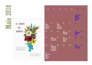 Maio 2010        seg        ter        qua        qui        sex        sáb        dom




                                                                   1 Dia do 2
                                                                   traba-
                                                                   lhador
                                                                   Dia da
                                                                   mãe

            3          4          5      6              7          8          9
            Dia                   Dia
            mun-                  euro-
            dial da               peu da
            liber-                música

            10         11         12         13         14         15      16
                                             Dia da                Dia das
                                             espiga                famí-
                                                                   lias

            17         18      19            20         21         22         23
                       Dia dos               Dia da
                       museus                mari-
                                             nha


            24         25      26            27         28         29      30
                       Dia das                                     Dia da
                       criança                                     energia
                       desapa-
                       recidas

            31
            Dia do
            não
            fuma-
            dor
 