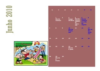 Junho 2010        seg        ter        qua        qui        sex        sáb        dom




                        1       2             3       4             5        6
                        Dia da                Corpo   Dia das       Dia do
                        criança               de Deus criança       ambien
                                                         vitimas
                                                                    te e dia
                                                         de
                                                         agres-
                                                                    do
                                                         são        cigano

             7          8          9          10         11         12         13
                                              Dia do                           Dia de
                                              Portu-                           Sto
                                              gal                              Antó-
                                                                               nio


             14         15         16         17         18         19         20




             21         22         23         24         25         26         27
                                              Dia de
                                              S. João




             28         29         30
                        Dia de
                        S.
                        Pedro
 