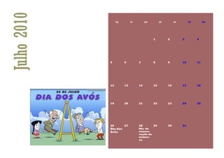Julho 2010        seg        ter        qua        qui        sex        sáb        dom




                                              1          2          3          4




             5          6          7          8          9          10         11




             12         13         14         15         16         17         18




             19         20         21         22         23         24         25




             26      27            28         29         30         31
             Dia dos               Dia da
             Avós                  conser-
                                   vação da
                                   nature-
                                   za
 