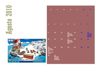 Agosto 2010        seg        ter        qua        qui        sex        sáb        dom




                                                                                1




              2          3          4          5          6          7          8




              9          10         11         12       13           14         15
                                               Dia da                           Assun-
                                               juventu-                         ção de
                                               de                               Maria

              16         17         18         19       20           21         22
                                               Dia da
                                               fotogra-
                                               fia


              23         24         25         26         27         28         29
              Dia da
              abolição
              da
              escrava-
              tura

              30         31
                         Dia da
                         solida-
                         riedade
 