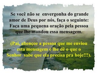 Se você não se  envergonha do grande amor de Deus por nós, faça o seguinte: Faça uma pequena oração pela pessoa que lhe mandou essa mensagem. (Pai, abençoe a pessoa que me enviou esta mensagem e lhe dê o que o Senhor  sabe que ela precisa pra hoje!!!). 