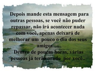 Depois mande esta mensagem para outras pessoas, se você não puder repassar, não irá acontecer nada com você, apenas deixará de melhorar um  pouco o dia dos seus amigos.....  Dentro de poucas horas, várias pessoas já terão orado  por você.. 