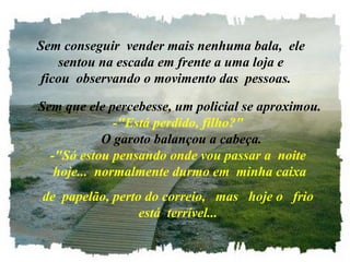    Sem conseguir  vender mais nenhuma bala,  ele   sentou na escada em frente a uma loja e ficou  observando o movimento das  pessoas.     Sem que ele percebesse, um policial se aproximou. -"Está perdido, filho?"   O garoto balançou a cabeça. -"Só estou pensando onde vou passar a  noite  hoje...  normalmente durmo em  minha caixa de  papelão, perto do correio,   mas   hoje o   frio está  terrível... 