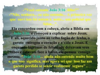 -"Você entende João 3:16, filho?"
-"Não, senhora... eu não entendo... A primeira vez
que ouvi isso foi ontem à noite... um policial que
falou...".
Ela concordou com a cabeça, abriu a Bíblia em
João 3:16 e começou a explicar sobre Jesus.
E ali, aquecido junto ao velho fogão de lenha, o
garoto entregou o coração e a vida a Jesus. E
enquanto lágrimas de felicidade deixavam seus
olhos e rolavam face à baixo, ele pensou consigo
mesmo: "João 3:16... ainda não entendo muito bem
o que isso significa, mas agora sei que isso faz um
garoto perdido se sentir realmente seguro" .
 